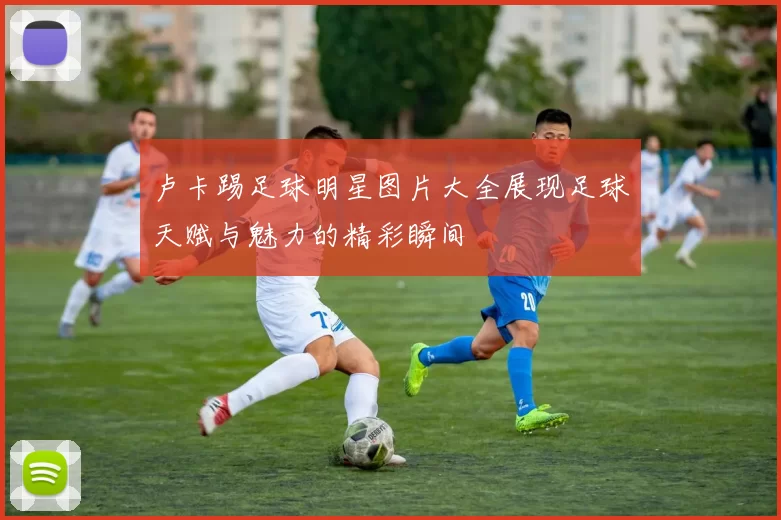 卢卡踢足球明星图片大全展现足球天赋与魅力的精彩瞬间