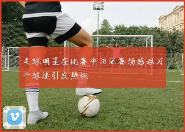 足球明星在比赛中泪洒赛场感动万千球迷引发热议