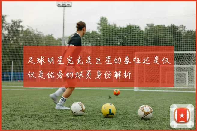 足球明星究竟是巨星的象征还是仅仅是优秀的球员身份解析