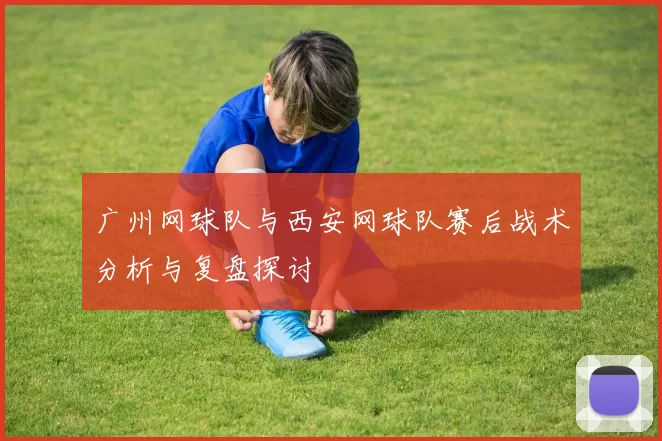 广州网球队与西安网球队赛后战术分析与复盘探讨