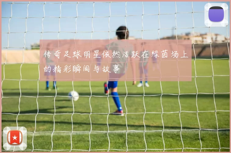 传奇足球明星依然活跃在绿茵场上的精彩瞬间与故事