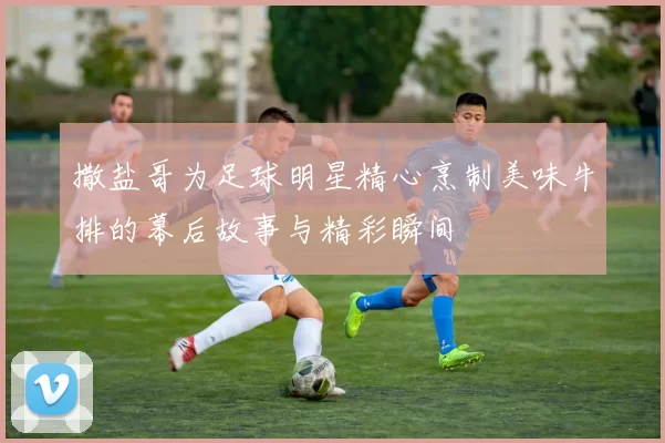 撒盐哥为足球明星精心烹制美味牛排的幕后故事与精彩瞬间
