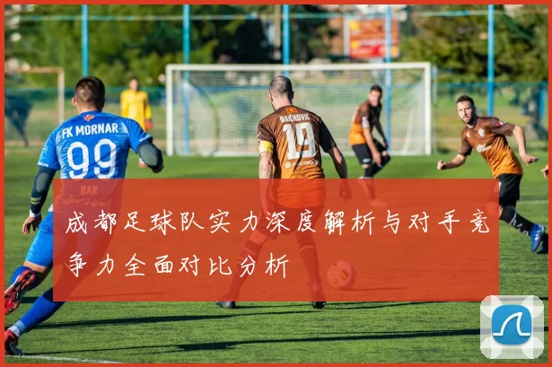 成都足球队实力深度解析与对手竞争力全面对比分析