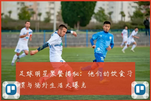 足球明星聚餐揭秘：他们的饮食习惯与场外生活大曝光