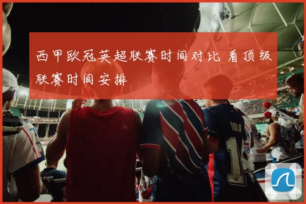西甲欧冠英超联赛时间对比 看顶级联赛时间安排