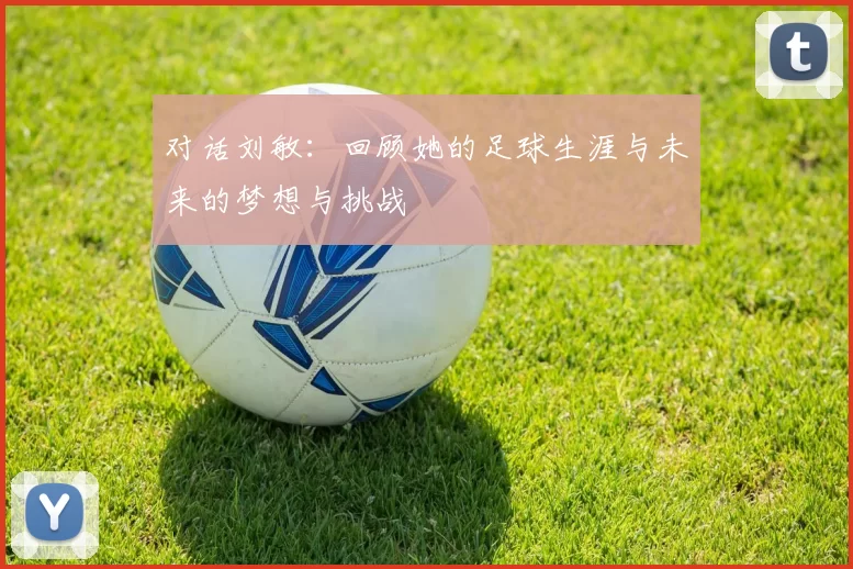 对话刘敏：回顾她的足球生涯与未来的梦想与挑战
