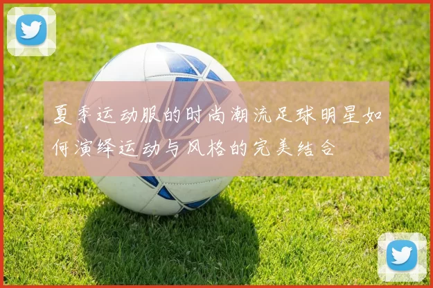 夏季运动服的时尚潮流足球明星如何演绎运动与风格的完美结合